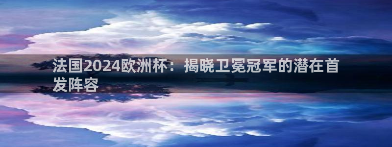 welcome欧洲杯开户：法国2024欧洲杯：揭晓卫冕冠军的潜在首
发阵容